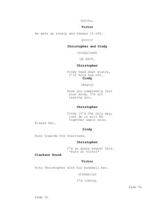 Gotcha.
Victor
He gets up slowly and shakes it off.
grrrrr
Christopher and Cindy
(Surprised)
OH SHIT…
Christopher
Cindy head down stairs,
I’ll hold him off.
Cindy
(Angry)
Have you completely lost
your mind, I'm not
leaving you.
Christopher
Cindy it’s the only way,
just do it will be
together again soon.
Kisses her.
Cindy
Runs towards the staircase.
Christopher
I’m so gonna regret this.
*Runs at victor*
Clackson Sound
Victor
Hits Christopher with his baseball bat.
(Creepily)
I’m coming.
Fade To
Fade In
 