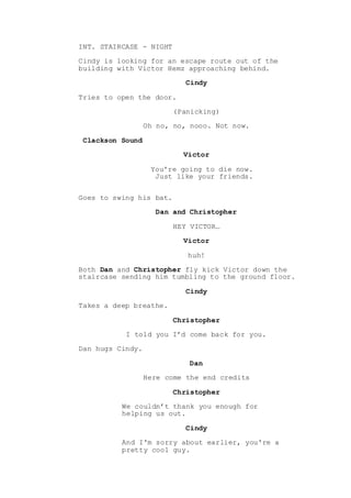 INT. STAIRCASE - NIGHT
Cindy is looking for an escape route out of the
building with Victor Hemz approaching behind.
Cindy
Tries to open the door.
(Panicking)
Oh no, no, nooo. Not now.
Clackson Sound
Victor
You're going to die now.
Just like your friends.
Goes to swing his bat.
Dan and Christopher
HEY VICTOR…
Victor
huh!
Both Dan and Christopher fly kick Victor down the
staircase sending him tumbling to the ground floor.
Cindy
Takes a deep breathe.
Christopher
I told you I’d come back for you.
Dan hugs Cindy.
Dan
Here come the end credits
Christopher
We couldn’t thank you enough for
helping us out.
Cindy
And I'm sorry about earlier, you're a
pretty cool guy.
 