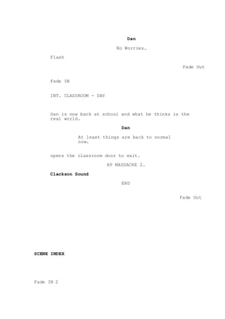 Dan
No Worries…
Flash
Fade Out
Fade IN
INT. CLASSROOM - DAY
Dan is now back at school and what he thinks is the
real world.
Dan
At least things are back to normal
now.
opens the classroom door to exit.
HP MASSACRE 2…
Clackson Sound
END
Fade Out
SCENE INDEX
Fade IN 2
 