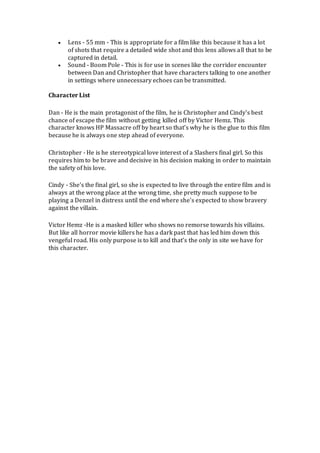  Lens - 55 mm - This is appropriate for a film like this because it has a lot
of shots that require a detailed wide shot and this lens allows all that to be
captured in detail.
 Sound - Boom Pole - This is for use in scenes like the corridor encounter
between Dan and Christopher that have characters talking to one another
in settings where unnecessary echoes can be transmitted.
Character List
Dan - He is the main protagonist of the film, he is Christopher and Cindy's best
chance of escape the film without getting killed off by Victor Hemz. This
character knows HP Massacre off by heart so that’s why he is the glue to this film
because he is always one step ahead of everyone.
Christopher - He is he stereotypical love interest of a Slashers final girl. So this
requires him to be brave and decisive in his decision making in order to maintain
the safety of his love.
Cindy - She's the final girl, so she is expected to live through the entire film and is
always at the wrong place at the wrong time, she pretty much suppose to be
playing a Denzel in distress until the end where she's expected to show bravery
against the villain.
Victor Hemz -He is a masked killer who shows no remorse towards his villains.
But like all horror movie killers he has a dark past that has led him down this
vengeful road. His only purpose is to kill and that’s the only in site we have for
this character.
 
