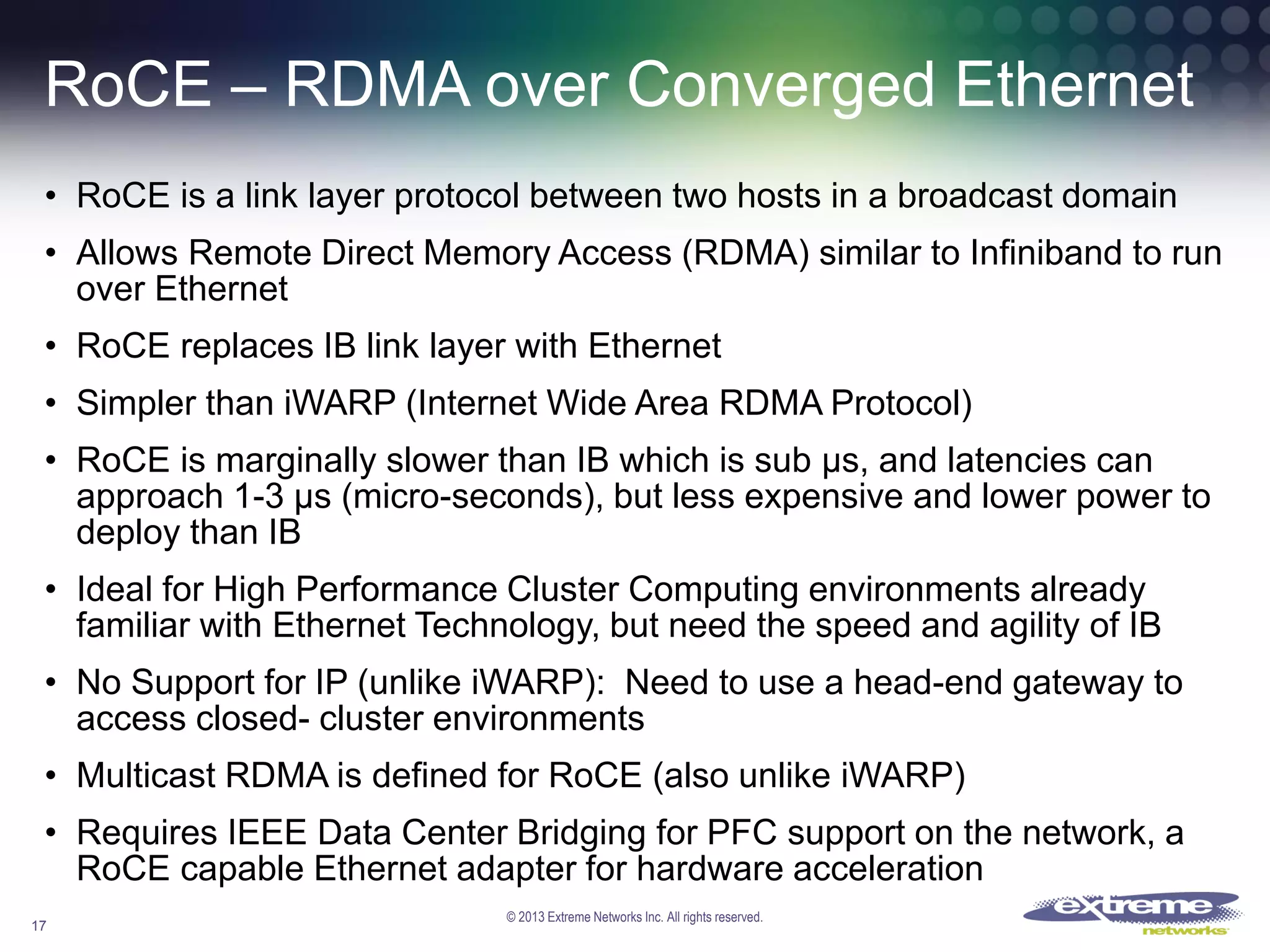 RoCE – RDMA over Converged Ethernet
• RoCE is a link layer protocol between two hosts in a broadcast domain
• Allows Remote Direct Memory Access (RDMA) similar to Infiniband to run
over Ethernet
• RoCE replaces IB link layer with Ethernet

• Simpler than iWARP (Internet Wide Area RDMA Protocol)
• RoCE is marginally slower than IB which is sub μs, and latencies can
approach 1-3 μs (micro-seconds), but less expensive and lower power to
deploy than IB
• Ideal for High Performance Cluster Computing environments already
familiar with Ethernet Technology, but need the speed and agility of IB
• No Support for IP (unlike iWARP): Need to use a head-end gateway to
access closed- cluster environments
• Multicast RDMA is defined for RoCE (also unlike iWARP)
• Requires IEEE Data Center Bridging for PFC support on the network, a
RoCE capable Ethernet adapter for hardware acceleration
17

© 2013 Extreme Networks Inc. All rights reserved.

 