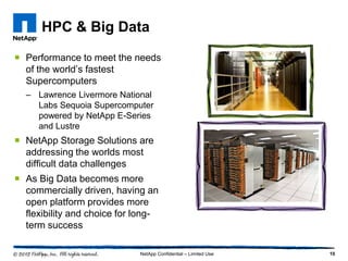 HPC & Big Data

 Performance to meet the needs
  of the world’s fastest
  Supercomputers
  – Lawrence Livermore National
    Labs Sequoia Supercomputer
    powered by NetApp E-Series
    and Lustre
 NetApp Storage Solutions are
  addressing the worlds most
  difficult data challenges
 As Big Data becomes more
  commercially driven, having an
  open platform provides more
  flexibility and choice for long-
  term success

                             NetApp Confidential – Limited Use   10
 