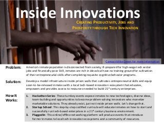 Inside Innovations
CREATING PRODUCTIVITY, JOBS AND
PROSPERITY THROUGH TECH INNOVATION

Contact Mike Green for more information

Problem:

America’s inmate population is disconnected from society, ill-prepared for high-wage tech sector
jobs and financially poor. Still, inmates are rich in ideas but have no training ground for cultivation
of their entrepreneurial skills after completing requisite cognitive behavior programs.

Solution:

Develop a model infrastructure inside prison walls that cultivates entrepreneurial skills and equip
soon-to-be-released inmates with a local tech-based innovation ecosystem that educates,
empowers and provides access to resources needed to build 21st century enterprises.

How It
Works:

1.

2.
3.

Hackathon Series: These turnkey events expose inmates to new technologies, diverse ideas,
team-building and opportunities to become problem-solving innovators who monetize
marketable solutions. They already exist, just not inside prison walls. Let’s change that.
Startup School: This step-by-step codified curricula will educate inmates on how to start and
successfully run tech-based enterprises in a 21st century business environment.
PluggedIn: This online/offline networking platform will produce events that introduce
former inmates to local tech innovation ecosystems and a community of resources.

 