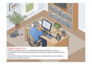 Trabalhe desde Casa
IP Office possibilita que os seus colaboradores possam trabalhar em casa ou
remotamente com as mesmas ferramentas de comunicação que estão disponíveis no
escritório.
Sem problema ligado à rede através da Internet, o teletrabalhador é uma extensão
redutora de custos do escritório.
                                            comercial@logicamix.pt                 13
 