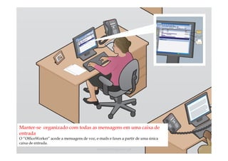 Manter-se organizado com todas as mensagens em uma caixa de
entrada
O “OfficeWorker” acede a mensagens de voz, e-mails e faxes a partir de uma única
caixa de entrada.
                                            comercial@logicamix.pt                 20
 