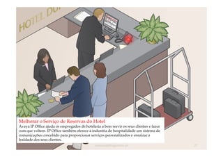 Melhorar o Serviço de Reservas do Hotel
Avaya IP Office ajuda os empregados de hotelaria a bem servir os seus clientes e fazer
com que voltem. IP Office também oferece á industria de hospitalidade um sistema de
comunicações concebido para proporcionar serviços personalizados e enraizar a
lealdade dos seus clientes.
                                              comercial@logicamix.pt                     27
 