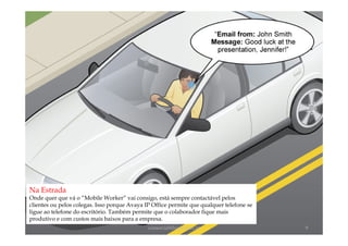 Na Estrada
Onde quer que vá o “Mobile Worker” vai consigo, está sempre contactável pelos
clientes ou pelos colegas. Isso porque Avaya IP Office permite que qualquer telefone se
ligue ao telefone do escritório. Também permite que o colaborador fique mais
produtivo e com custos mais baixos para a empresa.
                                              comercial@logicamix.pt                      9
 