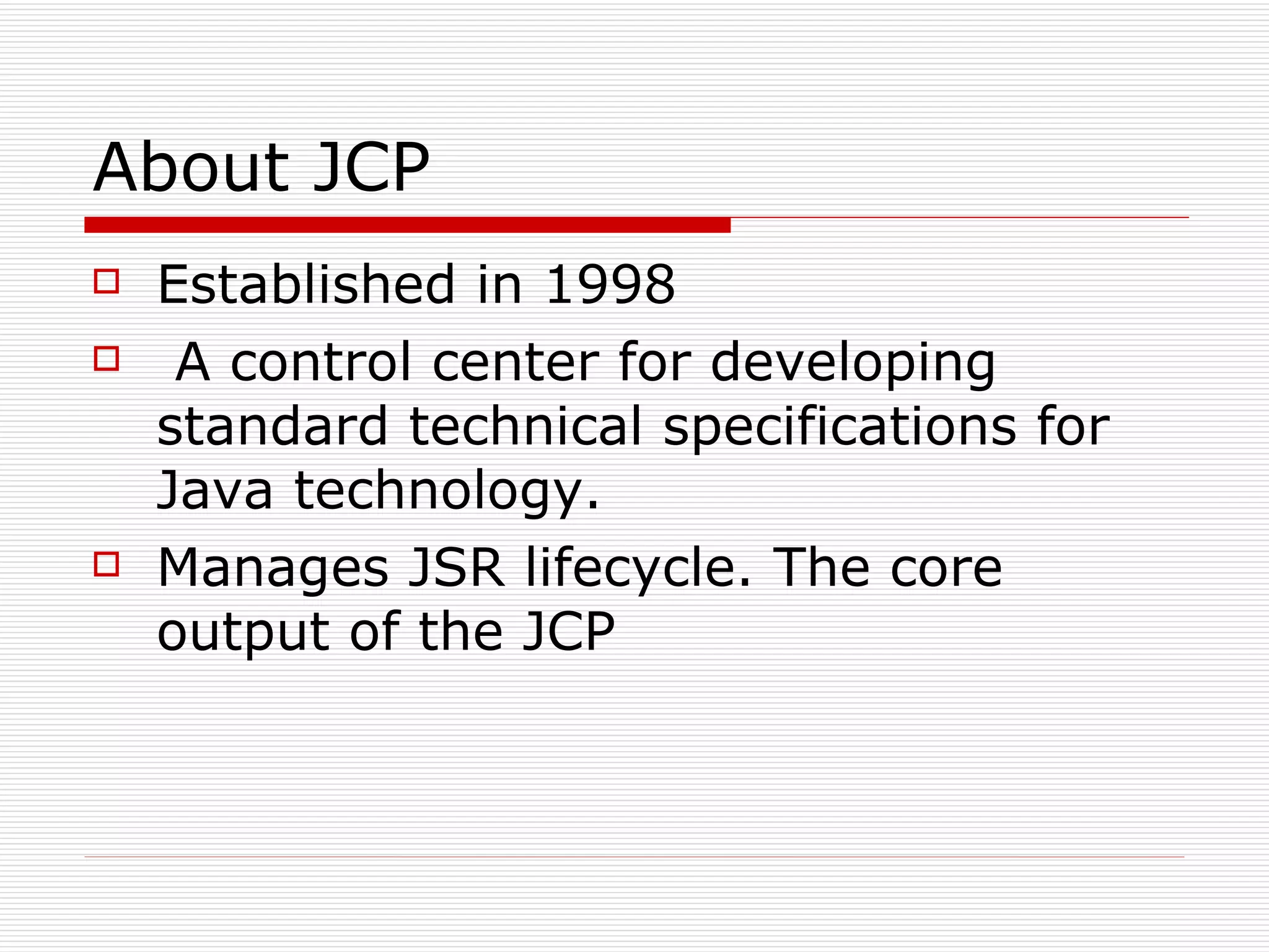 About JCP Established in 1998   A control center for developing standard technical specifications for Java technology. Manages JSR lifecycle. The core output of the JCP 