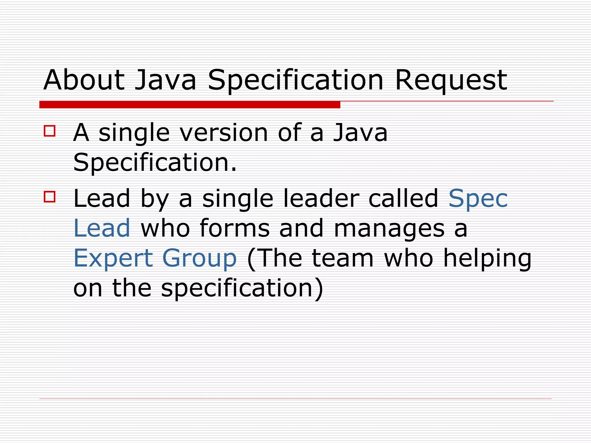 About Java Specification Request A single version of a Java Specification. Lead by a single leader called  Spec Lead  who forms and manages a  Expert Group  (The team who helping on the specification) 