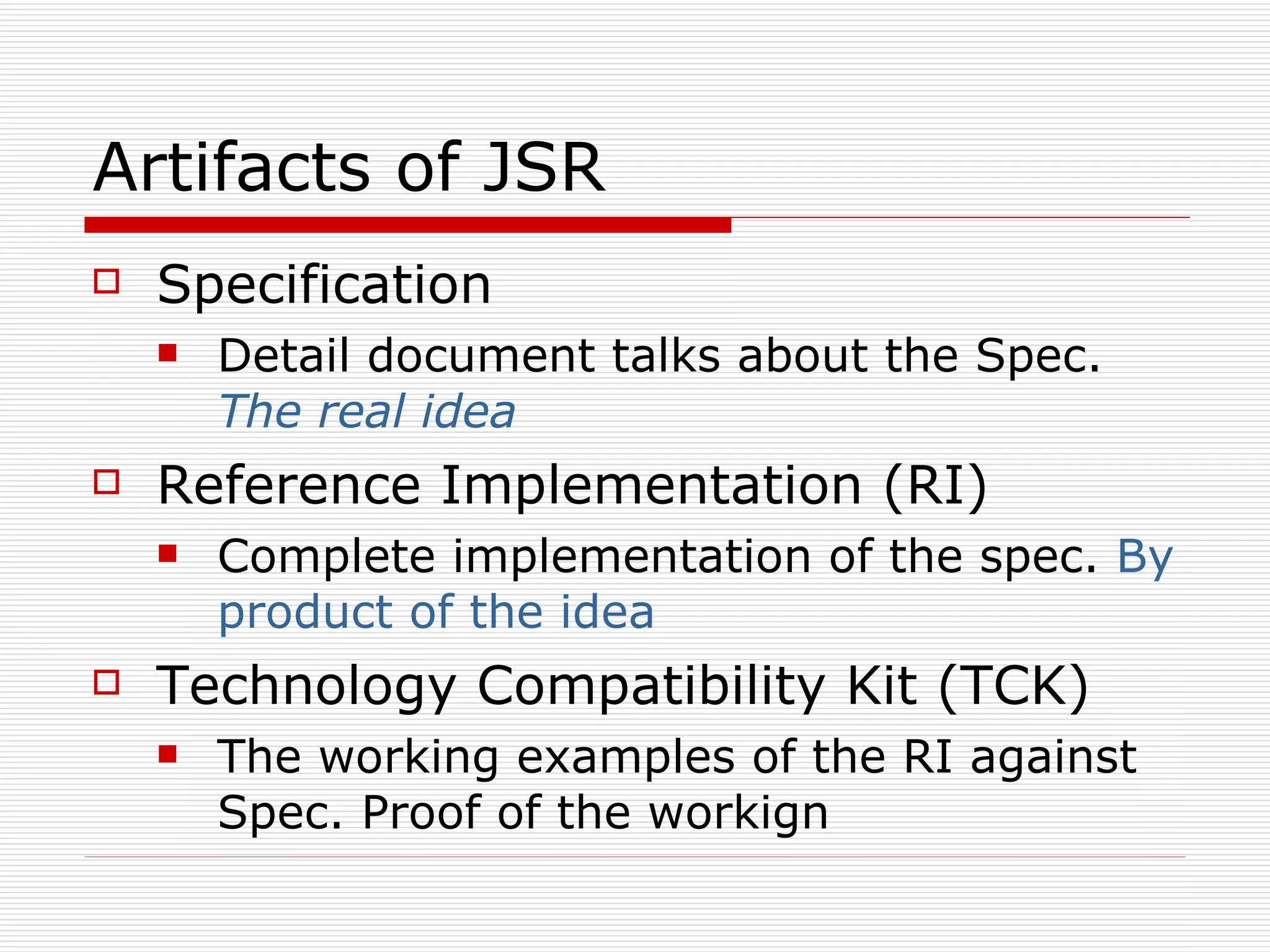 Artifacts of JSR Specification  Detail document talks about the Spec.  The real idea Reference Implementation (RI) Complete implementation of the spec.  By product of the idea  Technology Compatibility Kit (TCK) The working examples of the RI against Spec. Proof of the workign  