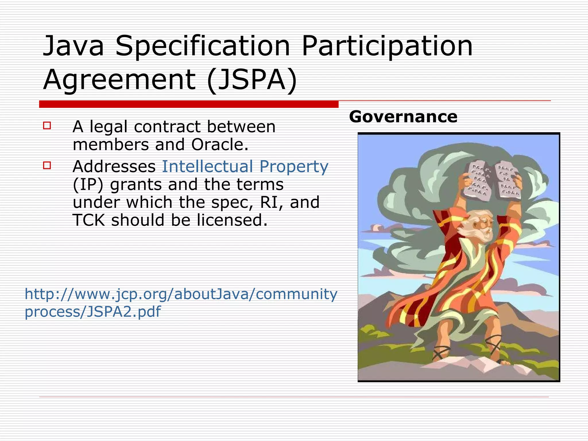 Java Specification Participation Agreement (JSPA)  A legal contract between members and Oracle. Addresses  Intellectual Property  (IP) grants and the terms under which the spec, RI, and TCK should be licensed. Governance http://www.jcp.org/aboutJava/communityprocess/JSPA2.pdf   