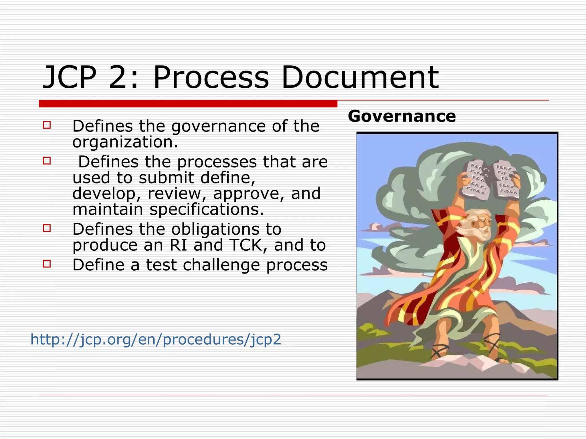 JCP 2: Process Document Defines the governance of the organization. Defines the processes that are used to submit define, develop, review, approve, and maintain specifications. Defines the obligations to produce an RI and TCK, and to Define a test challenge process Governance http://jcp.org/en/procedures/jcp2   