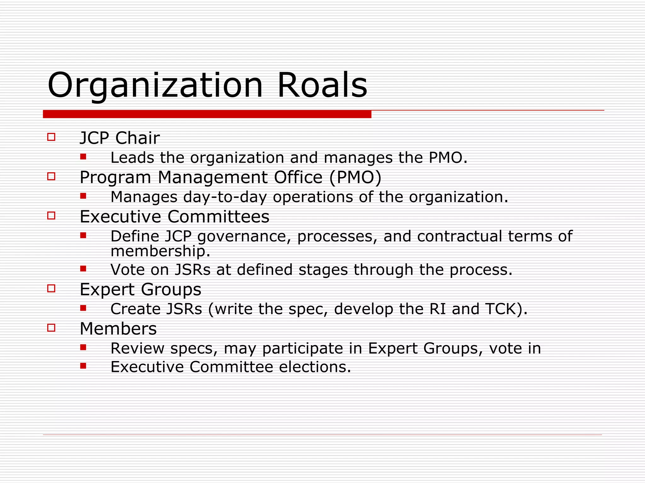 Organization Roals JCP Chair Leads the organization and manages the PMO. Program Management Office (PMO) Manages day-to-day operations of the organization. Executive Committees Define JCP governance, processes, and contractual terms of membership. Vote on JSRs at defined stages through the process. Expert Groups Create JSRs (write the spec, develop the RI and TCK). Members Review specs, may participate in Expert Groups, vote in Executive Committee elections. 