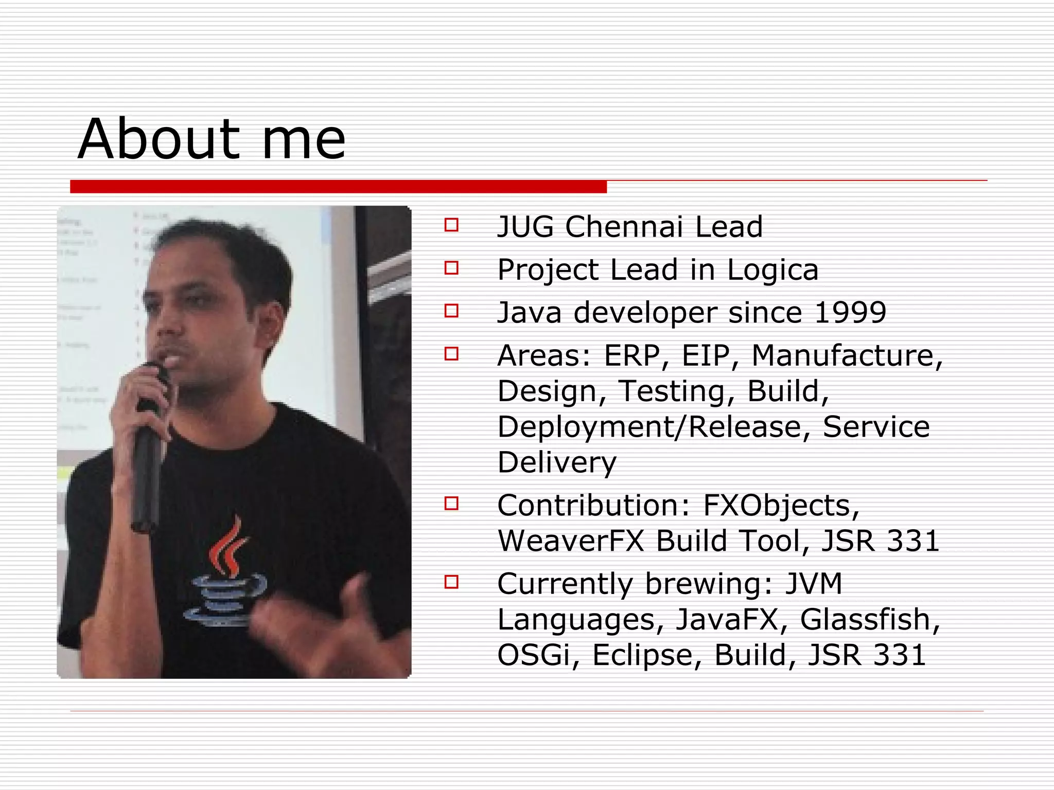 About me JUG Chennai Lead Project Lead in Logica Java developer since 1999 Areas: ERP, EIP, Manufacture,  Design, Testing, Build, Deployment/Release, Service Delivery  Contribution: FXObjects, WeaverFX Build Tool, JSR 331 Currently brewing: JVM Languages, JavaFX, Glassfish, OSGi, Eclipse, Build, JSR 331 
