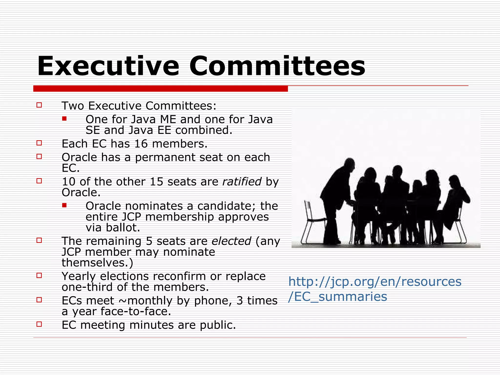Executive Committees Two Executive Committees: One for Java ME and one for Java SE and Java EE combined. Each EC has 16 members. Oracle has a permanent seat on each EC. 10 of the other 15 seats are  ratified  by Oracle. Oracle nominates a candidate; the entire JCP membership approves via ballot. The remaining 5 seats are  elected  (any JCP member may nominate themselves.) Yearly elections reconfirm or replace one-third of the members. ECs meet ~monthly by phone, 3 times a year face-to-face. EC meeting minutes are public. http://jcp.org/en/resources/EC_summaries   