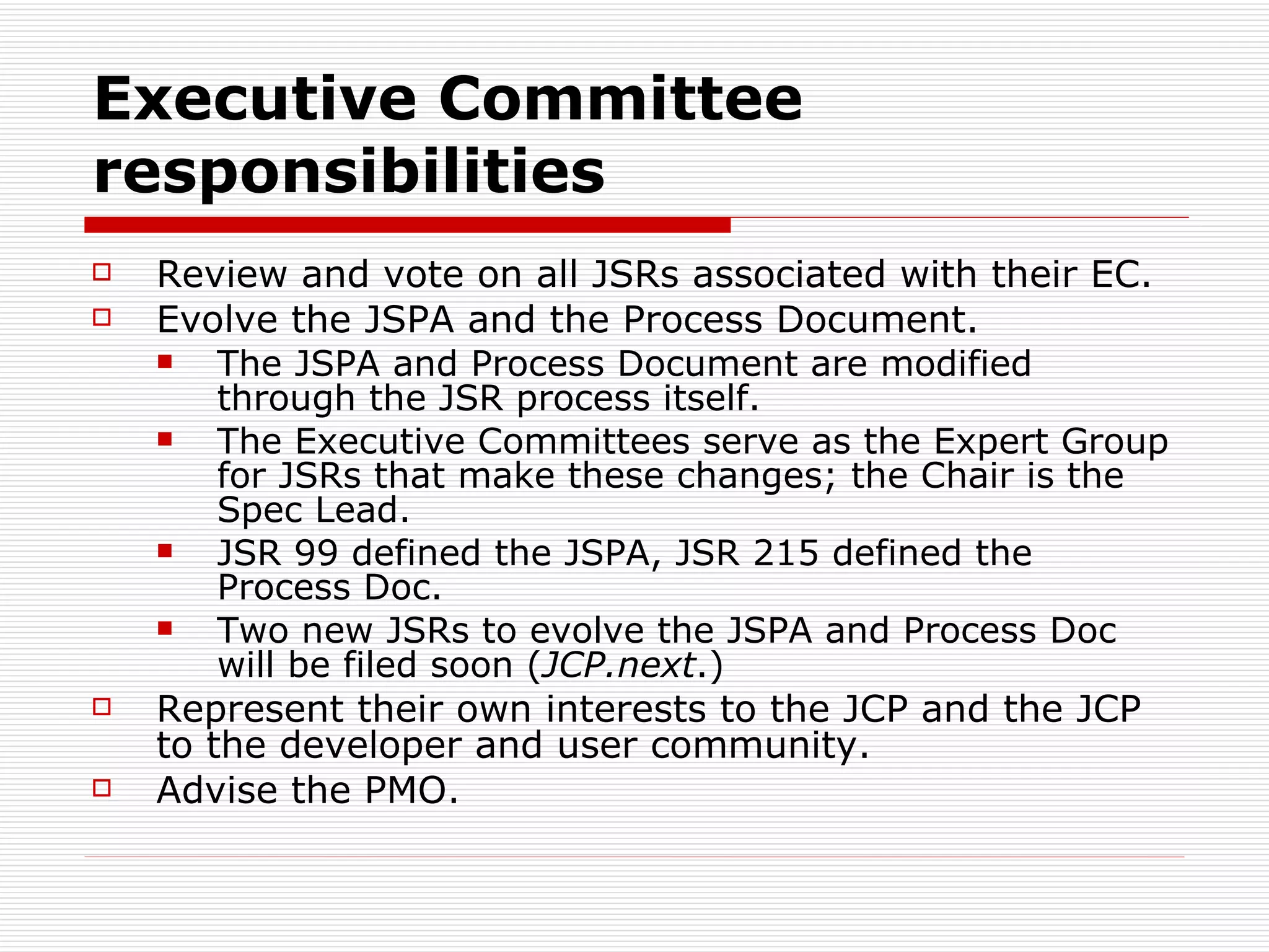 Executive Committee responsibilities Review and vote on all JSRs associated with their EC. Evolve the JSPA and the Process Document. The JSPA and Process Document are modified through the JSR process itself. The Executive Committees serve as the Expert Group for JSRs that make these changes; the Chair is the Spec Lead. JSR 99 defined the JSPA, JSR 215 defined the Process Doc. Two new JSRs to evolve the JSPA and Process Doc will be filed soon ( JCP.next .) Represent their own interests to the JCP and the JCP to the developer and user community. Advise the PMO. 
