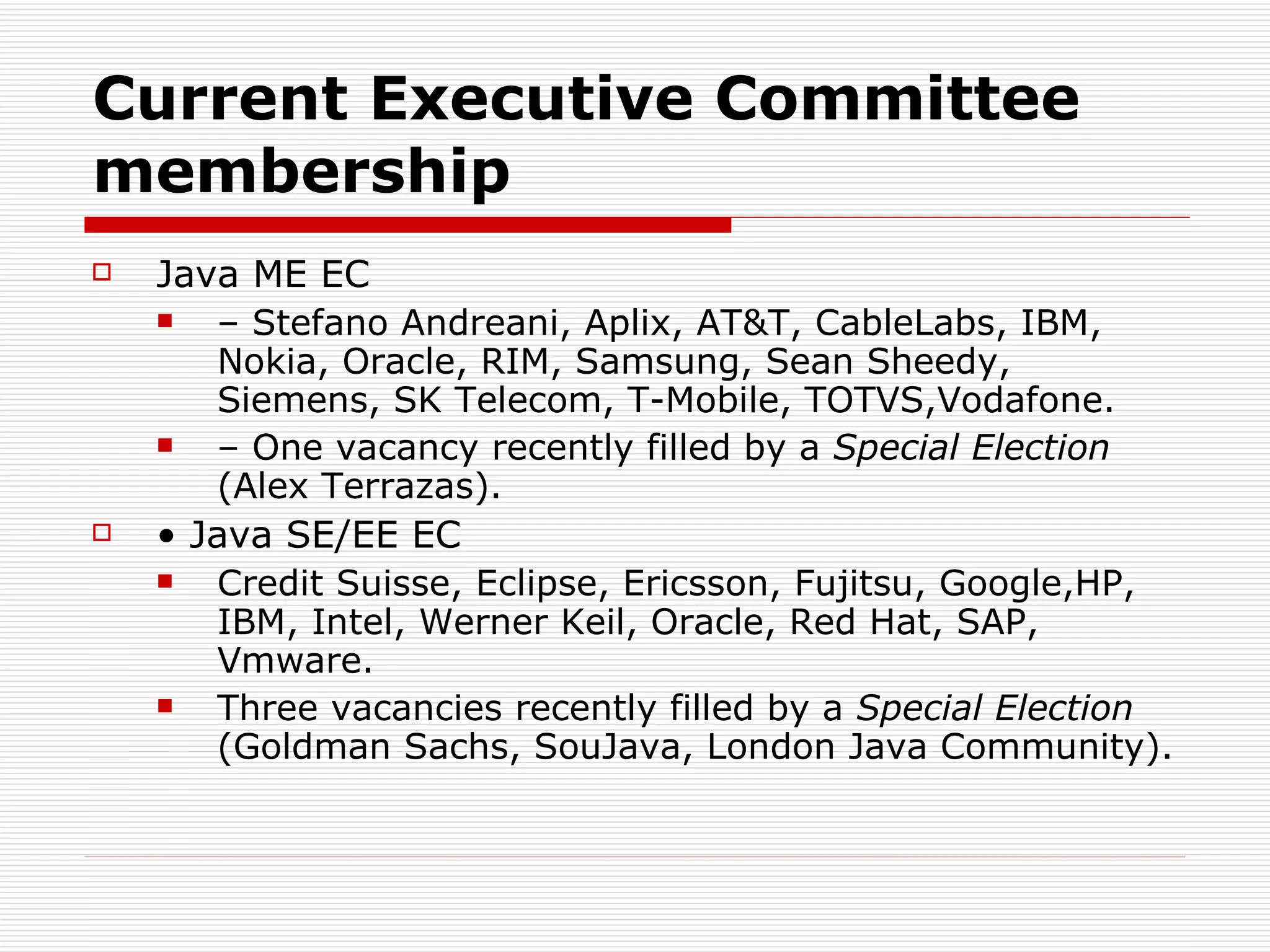 Current Executive Committee membership Java ME EC –  Stefano Andreani, Aplix, AT&T, CableLabs, IBM, Nokia, Oracle, RIM, Samsung, Sean Sheedy, Siemens, SK Telecom, T-Mobile, TOTVS,Vodafone. –  One vacancy recently filled by a  Special Election  (Alex Terrazas). •  Java SE/EE EC Credit Suisse, Eclipse, Ericsson, Fujitsu, Google,HP, IBM, Intel, Werner Keil, Oracle, Red Hat, SAP, Vmware. Three vacancies recently filled by a  Special Election  (Goldman Sachs, SouJava, London Java Community). 