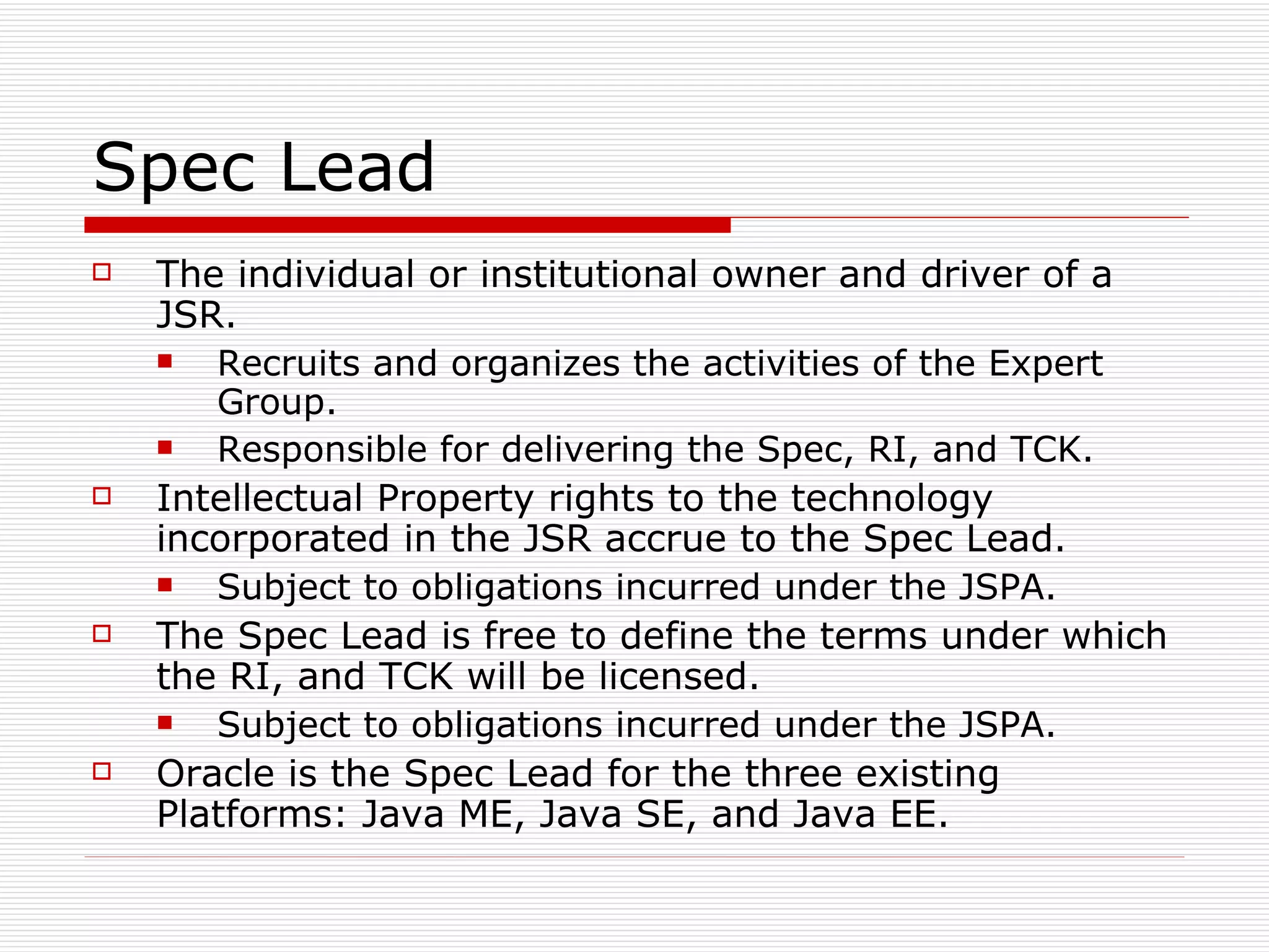 Spec Lead The individual or institutional owner and driver of a JSR. Recruits and organizes the activities of the Expert Group. Responsible for delivering the Spec, RI, and TCK. Intellectual Property rights to the technology incorporated in the JSR accrue to the Spec Lead. Subject to obligations incurred under the JSPA. The Spec Lead is free to define the terms under which the RI, and TCK will be licensed. Subject to obligations incurred under the JSPA. Oracle is the Spec Lead for the three existing Platforms: Java ME, Java SE, and Java EE. 