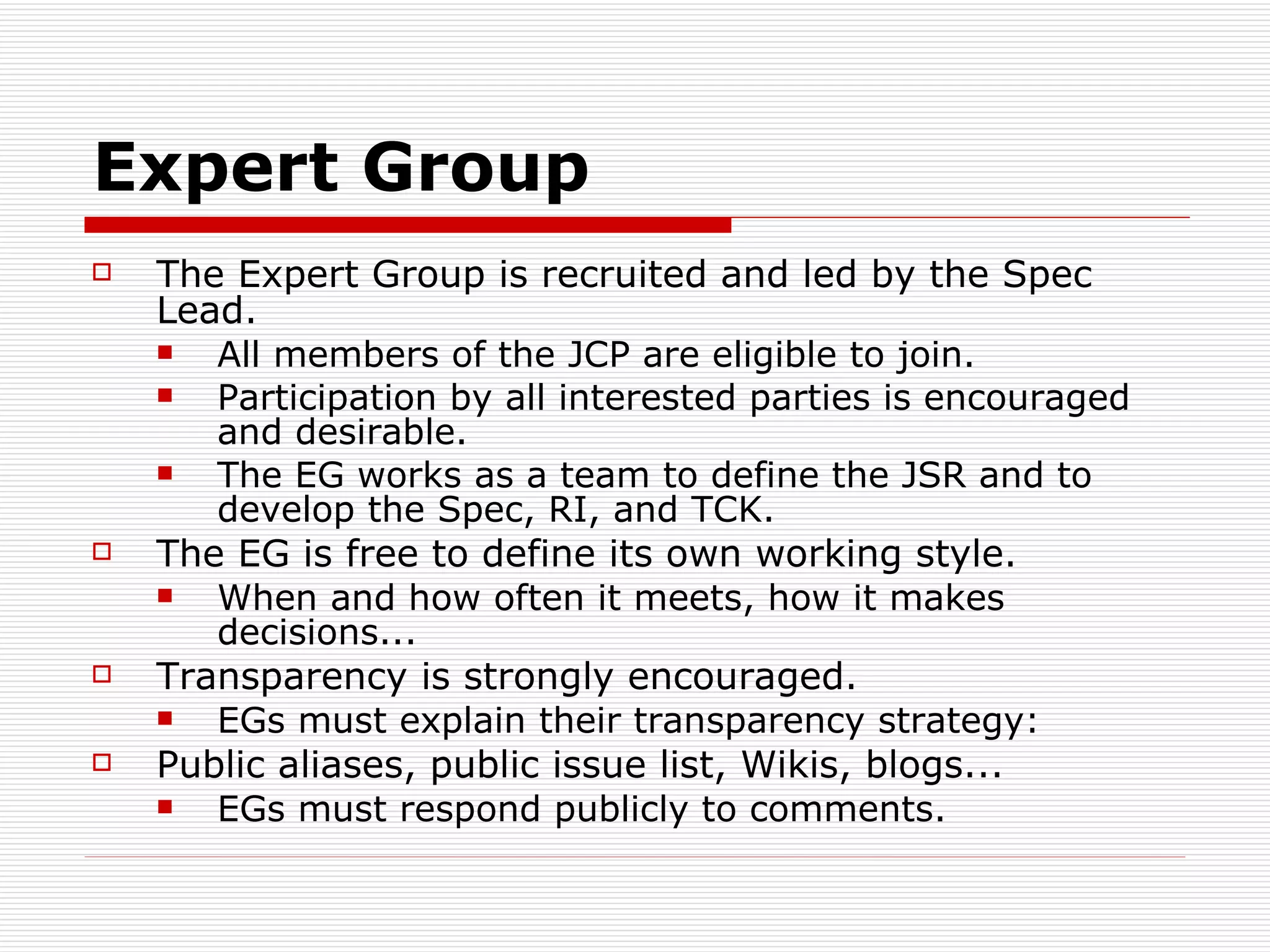 Expert Group The Expert Group is recruited and led by the Spec Lead. All members of the JCP are eligible to join. Participation by all interested parties is encouraged and desirable. The EG works as a team to define the JSR and to develop the Spec, RI, and TCK. The EG is free to define its own working style. When and how often it meets, how it makes decisions... Transparency is strongly encouraged. EGs must explain their transparency strategy: Public aliases, public issue list, Wikis, blogs... EGs must respond publicly to comments. 