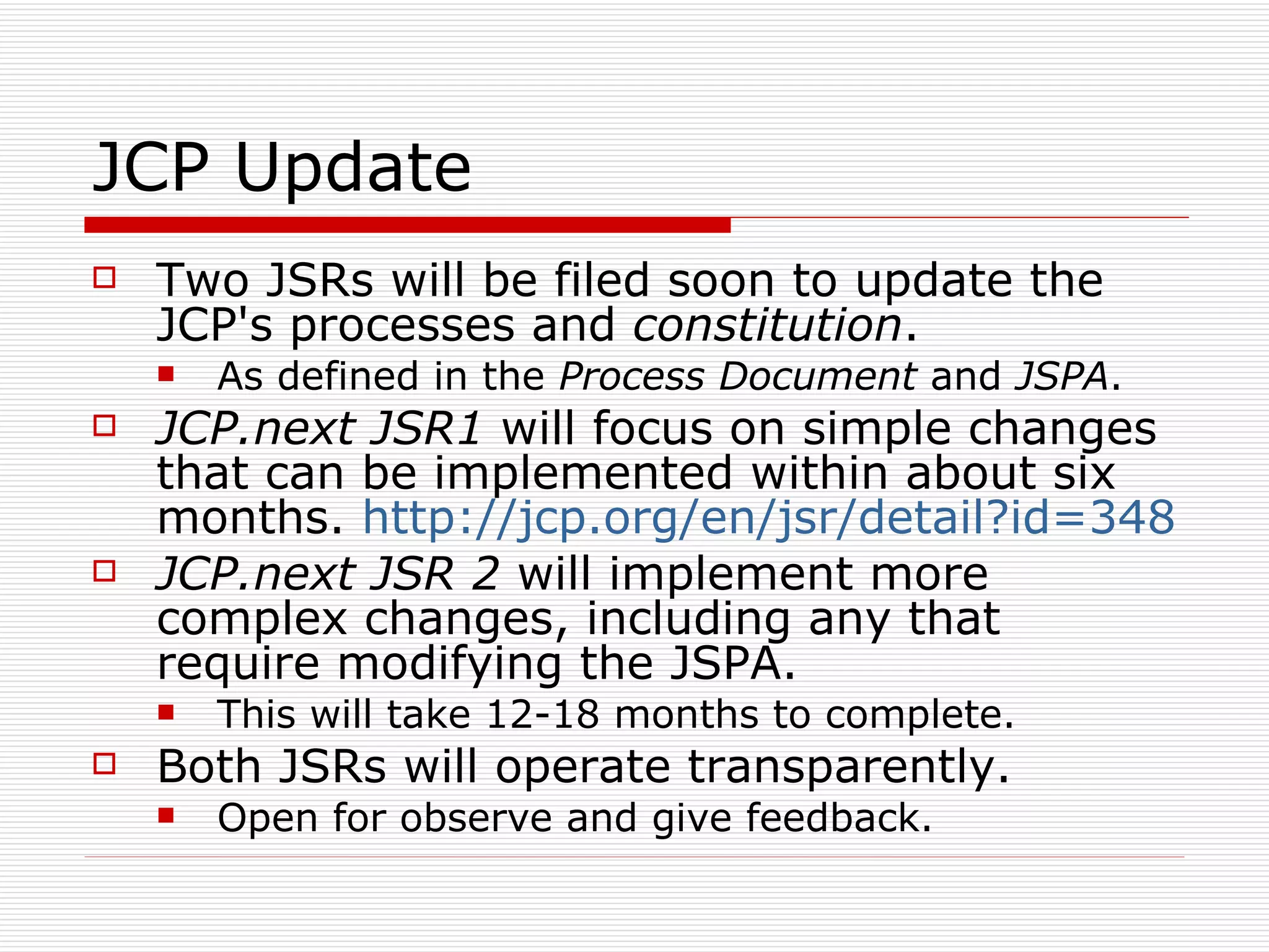 JCP Update Two JSRs will be filed soon to update the JCP's processes and  constitution .  As defined in the  Process Document  and  JSPA . JCP.next JSR1  will focus on simple changes that can be implemented within about six months.  http://jcp.org/en/jsr/detail?id=348   JCP.next JSR 2  will implement more complex changes, including any that require modifying the JSPA. This will take 12-18 months to complete. Both JSRs will operate transparently. Open for observe and give feedback.  