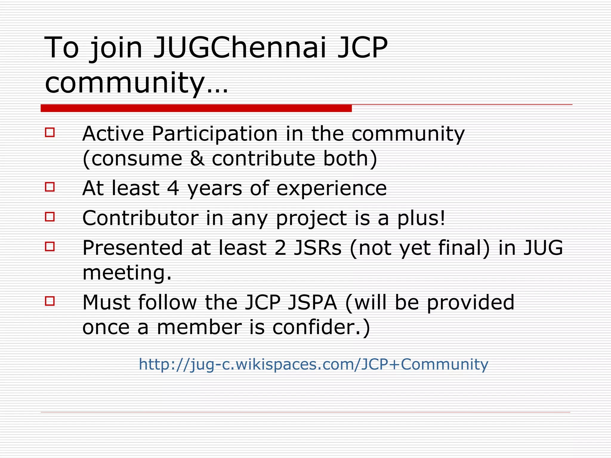 To join JUGChennai JCP community… Active Participation in the community (consume & contribute both) At least 4 years of experience Contributor in any project is a plus! Presented at least 2 JSRs (not yet final) in JUG meeting. Must follow the JCP JSPA (will be provided once a member is confider.) http://jug-c.wikispaces.com/JCP+Community   
