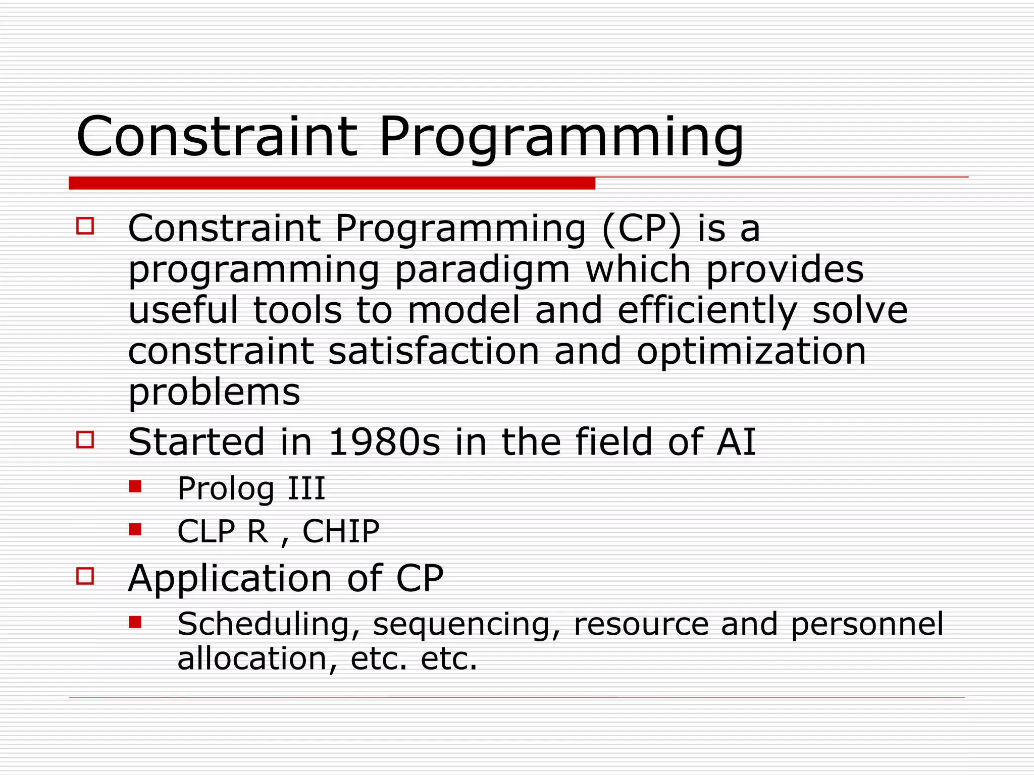 Constraint Programming Constraint Programming (CP) is a programming paradigm which provides useful tools to model and efficiently solve constraint satisfaction and optimization problems Started in 1980s in the field of AI Prolog III CLP R , CHIP Application of CP Scheduling, sequencing, resource and personnel allocation, etc. etc. 