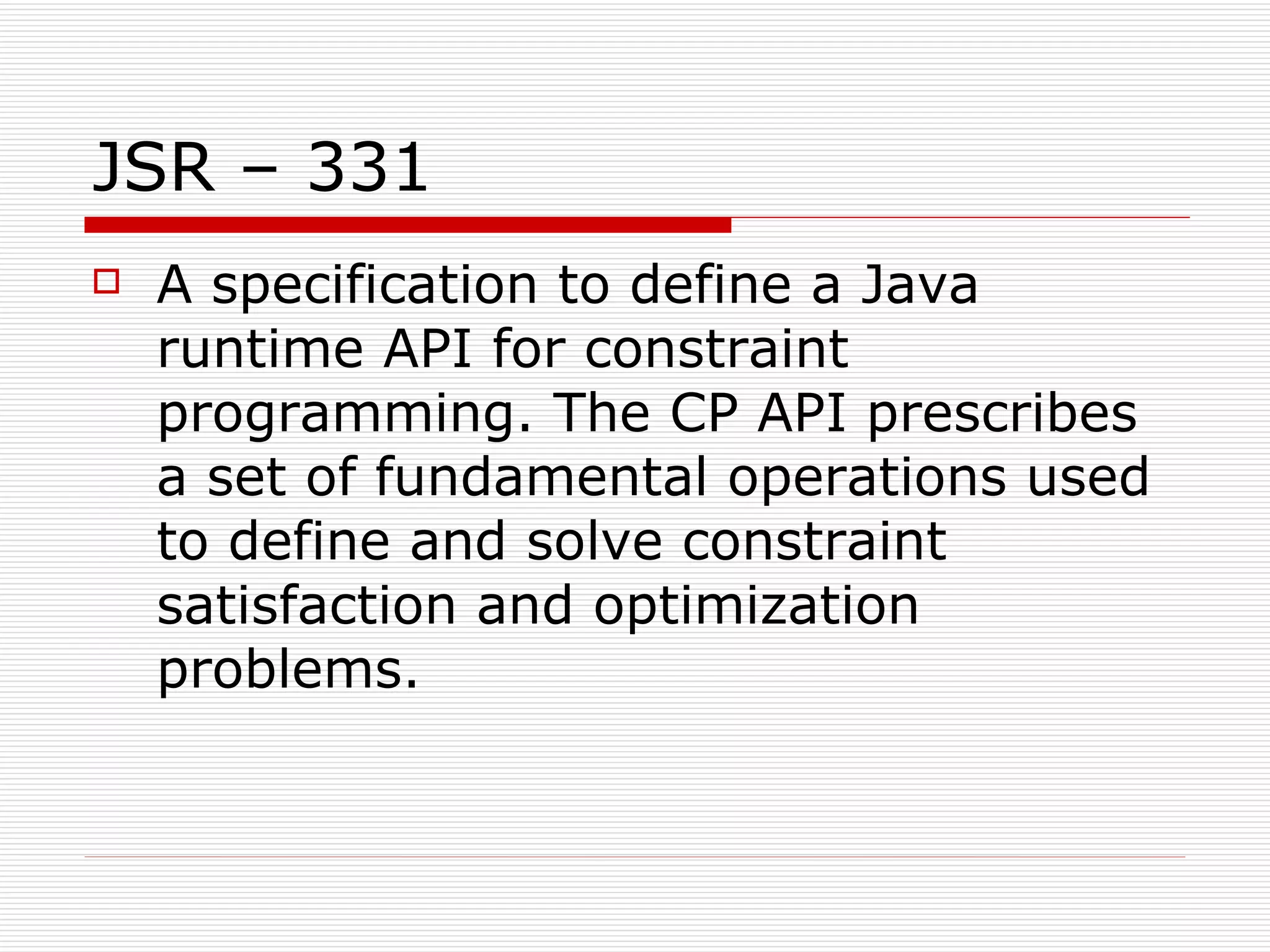 JSR – 331 A specification to define a Java runtime API for constraint programming. The CP API prescribes a set of fundamental operations used to define and solve constraint satisfaction and optimization problems.  