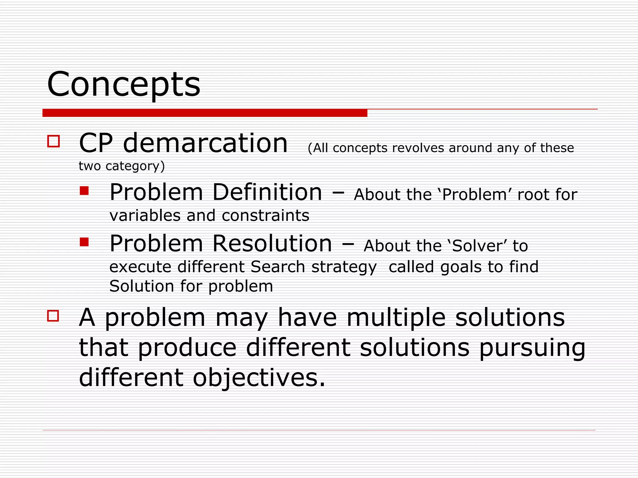 Concepts CP demarcation   (All concepts revolves around any of these two category) Problem Definition –  About the ‘Problem’ root for variables and constraints Problem Resolution –  About the ‘Solver’ to execute different Search strategy  called goals to find Solution for problem A problem may have multiple solutions that produce different solutions pursuing different objectives. 