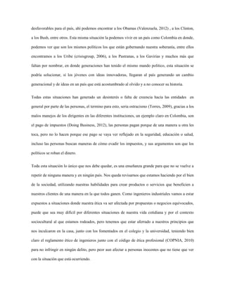 desfavorables para el país, ahí podemos encontrar a los Obamas (Valenzuela, 2012) , a los Clinton,

a los Bush, entre otros. Esta misma situación la podemos vivir en un país como Colombia en donde,

podemos ver que son los mismos políticos los que están gobernando nuestra soberanía, entre ellos

encontramos a los Uribe (crisisgroup, 2006), a los Pastranas, a los Gavirias y muchos más que

faltan por nombrar, en donde generaciones han tenido el mismo mando político, esta situación se

podría solucionar, si los jóvenes con ideas innovadoras, llegaran al país generando un cambio

generacional y de ideas en un país que está acostumbrado al olvido y a no conocer su historia.


Todas estas situaciones han generado un desinterés o falta de creencia hacia las entidades en

general por parte de las personas, el termino para esto, seria ostracismo (Torres, 2009), gracias a los

malos manejos de los dirigentes en las diferentes instituciones, un ejemplo claro en Colombia, son

el pago de impuestos (Doing Business, 2012), las personas pagan porque de una manera u otra les

toca, pero no lo hacen porque ese pago se vaya ver reflejado en la seguridad, educación o salud,

incluso las personas buscan maneras de cómo evadir los impuestos, y sus argumentos son que los

políticos se roban el dinero.


Toda esta situación lo único que nos debe quedar, es una enseñanza grande para que no se vuelve a

repetir de ninguna manera y en ningún país. Nos queda revisarnos que estamos haciendo por el bien

de la sociedad, utilizando nuestras habilidades para crear productos o servicios que beneficien a

nuestros clientes de una manera en la que todos ganen. Como ingenieros industriales vamos a estar

expuestos a situaciones donde nuestra ética va ser afectada por propuestas o negocios equivocados,

puede que sea muy difícil por diferentes situaciones de nuestra vida cotidiana y por el contexto

sociocultural al que estamos rodeados, pero tenemos que estar aferrado a nuestros principios que

nos inculcaron en la casa, junto con los fomentados en el colegio y la universidad, teniendo bien

claro el reglamento ético de ingenieros junto con el código de ética profesional (COPNIA, 2010)

para no infringir en ningún delito, pero peor aun afectar a personas inocentes que no tiene que ver

con la situación que está ocurriendo.
 
