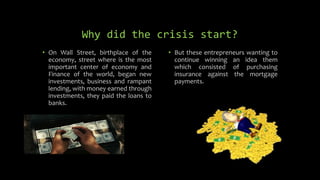 Why did the crisis start?
• On Wall Street, birthplace of the
economy, street where is the most
important center of economy and
Finance of the world, began new
investments, business and rampant
lending, with money earned through
investments, they paid the loans to
banks.
• But these entrepreneurs wanting to
continue winning an idea them
which consisted of purchasing
insurance against the mortgage
payments.
 