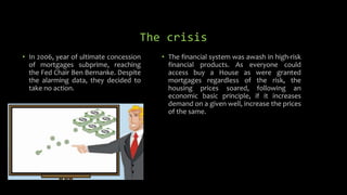 The crisis
• In 2006, year of ultimate concession
of mortgages subprime, reaching
the Fed Chair Ben Bernanke. Despite
the alarming data, they decided to
take no action.
• The financial system was awash in high-risk
financial products. As everyone could
access buy a House as were granted
mortgages regardless of the risk, the
housing prices soared, following an
economic basic principle, if it increases
demand on a given well, increase the prices
of the same.
 