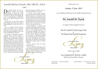 Arnold Melvyn Noyek, MD, FRCSC, FACS                                                                                                      Please join us on

                                    R                                                                                          Sunday, 3rd June, 2012

D
         r. Arnold Noyek was born in            Exchange Program (CISEPO). He is a
         Dublin, Ireland. After immi-           Senior Ashoka Fellow for Canada.
         grating to Canada, he would               Dr. Noyek is the recipient of presti-                  as we celebrate and honour the incredible achievements of
later graduate from medical school at the       gious awards, author/co-author of books,
University of Toronto, and subsequently         textbook chapters, and scientiﬁc journal
train in otolaryngology at Manhattan            articles, and has given invited lectures and
Eye, Ear and Throat Hospital in New
York City.
                                                training courses on ﬁve continents while
                                                serving as editor and reviewer for leading                                Dr. Arnold M. Noyek
   He has been on the staff of Mount            medical publications. He is devoted to his
Sinai Hospital since 1966, and served as        patients and is an innovator in patient
Otolaryngologist-in-Chief from 1989 to          education and quality assurance.
2002.
                                                                                                                           in support of the inaugural event of
                                                   Internationally, he is a pioneer and
   He is a consultant with the Baycrest         innovator in building networks of peace-




                                                                                                                           Legacy
Centre for Geriatric Care in Toronto,           ful professional cooperation in the health
where, for 40 years, he has served the el-      sector at the people-to-people level                                  The Dr. Arnold M. Noyek Legacy Fund
derly with hearing disabilities, and at the     and through technology. He credits an
Toronto Rehabilitation Institute.               amazing team of health care profession-                                                at
   Dr. Noyek is a Professor of Otolar-          als and student volunteers for buying                                 The Mount Sinai Hospital Foundation
yngology (Head and Neck Surgery), a             into his vision of alleviating suffering
Professor at the Dalla Lana School of           and combatting ignorance while achiev-
Public Health, and a Professor of Medical       ing greater educational and develop-
Imaging (Radiology) at the University           ment goals and signiﬁcant international
of Toronto. He is an Adjunct Professor,         health policy impacts under a Canadian                                                    Dr. Arnold M. Noyek
Faculty of Health, at York University. He is    umbrella.




                       Legacy
also Director of International Continuing          And he and the team are always
Education for the Faculty of Medicine at        moving forward!
the University of Toronto and Founding             The Dr. Arnold M. Noyek Legacy Fund
Director of the Peter A. Silverman Cen-                                                                                                     Tribute Dinner
                                                at the Mount Sinai Hospital Foundation
tre for International Health (PASCIH),          will go to support projects and initiatives
Mount Sinai Hospital. He is the Founder         consistent with the lifelong vision and                                               The Concert Hall
of the Canada International Scientiﬁc           educational mission of Dr. Noyek.
                                                                                                                                            at
                                                                                                                      The FAIRMONT ROYAL YORK
                                   Dr. Arnold M. Noyek
                                                                                                                            100 Front Street West, Toronto


                                       Tribute Dinner
                                                                                               Cocktail Attire
                                                                                               Valet Parking
                                                                                                                 —   Black Tie Optional             Cocktails 6:00 p.m.   —   Tribute Dinner 7:00 p.m.
                                                                                                                                                                                    Kashruth Observed
 