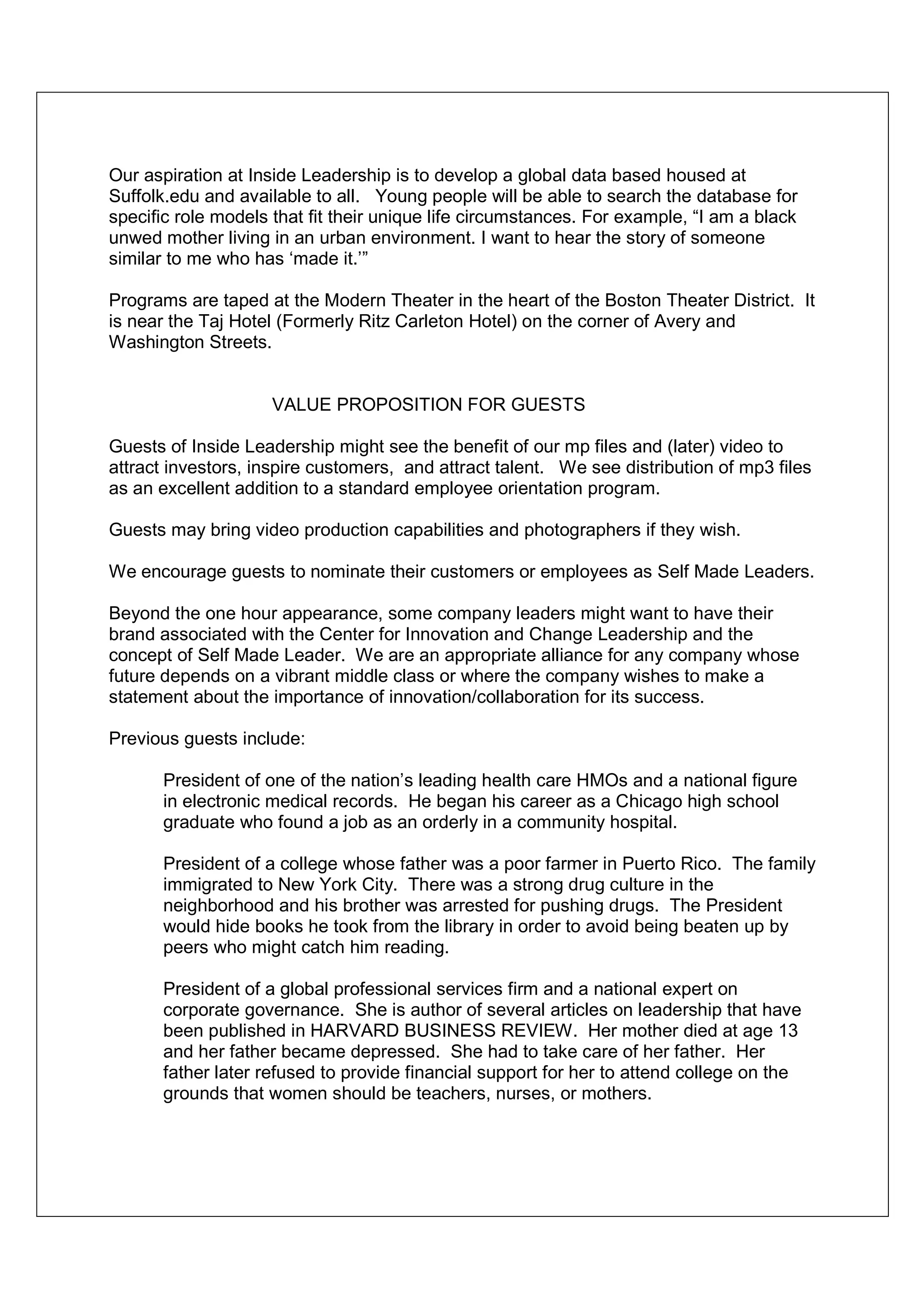 Our aspiration at Inside Leadership is to develop a global data based housed at
Suffolk.edu and available to all. Young people will be able to search the database for
specific role models that fit their unique life circumstances. For example, “I am a black
unwed mother living in an urban environment. I want to hear the story of someone
similar to me who has ‘made it.’”

Programs are taped at the Modern Theater in the heart of the Boston Theater District. It
is near the Taj Hotel (Formerly Ritz Carleton Hotel) on the corner of Avery and
Washington Streets.


                     VALUE PROPOSITION FOR GUESTS

Guests of Inside Leadership might see the benefit of our mp files and (later) video to
attract investors, inspire customers, and attract talent. We see distribution of mp3 files
as an excellent addition to a standard employee orientation program.

Guests may bring video production capabilities and photographers if they wish.

We encourage guests to nominate their customers or employees as Self Made Leaders.

Beyond the one hour appearance, some company leaders might want to have their
brand associated with the Center for Innovation and Change Leadership and the
concept of Self Made Leader. We are an appropriate alliance for any company whose
future depends on a vibrant middle class or where the company wishes to make a
statement about the importance of innovation/collaboration for its success.

Previous guests include:

       President of one of the nation’s leading health care HMOs and a national figure
       in electronic medical records. He began his career as a Chicago high school
       graduate who found a job as an orderly in a community hospital.

       President of a college whose father was a poor farmer in Puerto Rico. The family
       immigrated to New York City. There was a strong drug culture in the
       neighborhood and his brother was arrested for pushing drugs. The President
       would hide books he took from the library in order to avoid being beaten up by
       peers who might catch him reading.

       President of a global professional services firm and a national expert on
       corporate governance. She is author of several articles on leadership that have
       been published in HARVARD BUSINESS REVIEW. Her mother died at age 13
       and her father became depressed. She had to take care of her father. Her
       father later refused to provide financial support for her to attend college on the
       grounds that women should be teachers, nurses, or mothers.
 