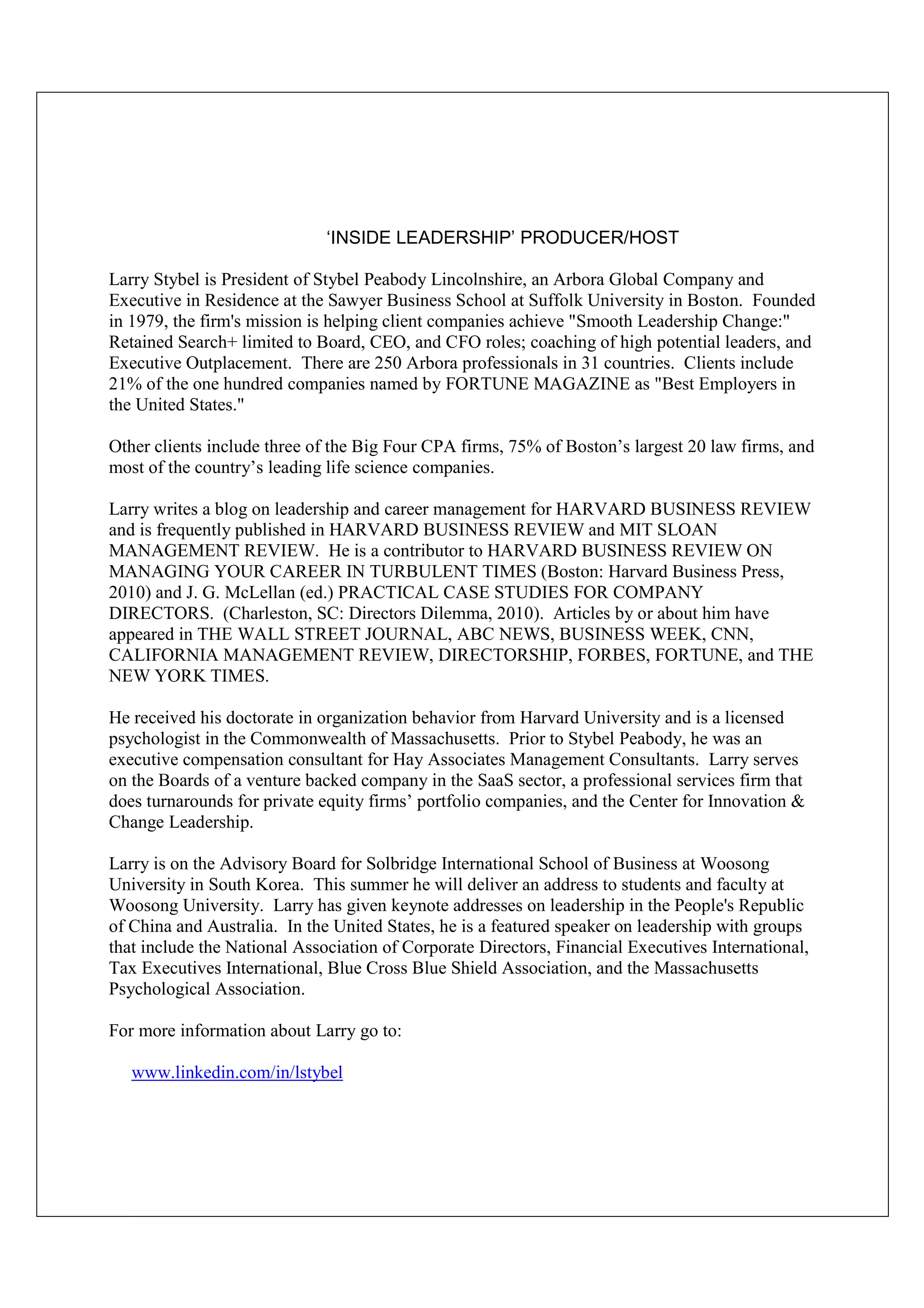‘INSIDE LEADERSHIP’ PRODUCER/HOST

Larry Stybel is President of Stybel Peabody Lincolnshire, an Arbora Global Company and
Executive in Residence at the Sawyer Business School at Suffolk University in Boston. Founded
in 1979, the firm's mission is helping client companies achieve "Smooth Leadership Change:"
Retained Search+ limited to Board, CEO, and CFO roles; coaching of high potential leaders, and
Executive Outplacement. There are 250 Arbora professionals in 31 countries. Clients include
21% of the one hundred companies named by FORTUNE MAGAZINE as "Best Employers in
the United States."

Other clients include three of the Big Four CPA firms, 75% of Boston’s largest 20 law firms, and
most of the country’s leading life science companies.

Larry writes a blog on leadership and career management for HARVARD BUSINESS REVIEW
and is frequently published in HARVARD BUSINESS REVIEW and MIT SLOAN
MANAGEMENT REVIEW. He is a contributor to HARVARD BUSINESS REVIEW ON
MANAGING YOUR CAREER IN TURBULENT TIMES (Boston: Harvard Business Press,
2010) and J. G. McLellan (ed.) PRACTICAL CASE STUDIES FOR COMPANY
DIRECTORS. (Charleston, SC: Directors Dilemma, 2010). Articles by or about him have
appeared in THE WALL STREET JOURNAL, ABC NEWS, BUSINESS WEEK, CNN,
CALIFORNIA MANAGEMENT REVIEW, DIRECTORSHIP, FORBES, FORTUNE, and THE
NEW YORK TIMES.

He received his doctorate in organization behavior from Harvard University and is a licensed
psychologist in the Commonwealth of Massachusetts. Prior to Stybel Peabody, he was an
executive compensation consultant for Hay Associates Management Consultants. Larry serves
on the Boards of a venture backed company in the SaaS sector, a professional services firm that
does turnarounds for private equity firms’ portfolio companies, and the Center for Innovation &
Change Leadership.

Larry is on the Advisory Board for Solbridge International School of Business at Woosong
University in South Korea. This summer he will deliver an address to students and faculty at
Woosong University. Larry has given keynote addresses on leadership in the People's Republic
of China and Australia. In the United States, he is a featured speaker on leadership with groups
that include the National Association of Corporate Directors, Financial Executives International,
Tax Executives International, Blue Cross Blue Shield Association, and the Massachusetts
Psychological Association.

For more information about Larry go to:

   www.linkedin.com/in/lstybel
 