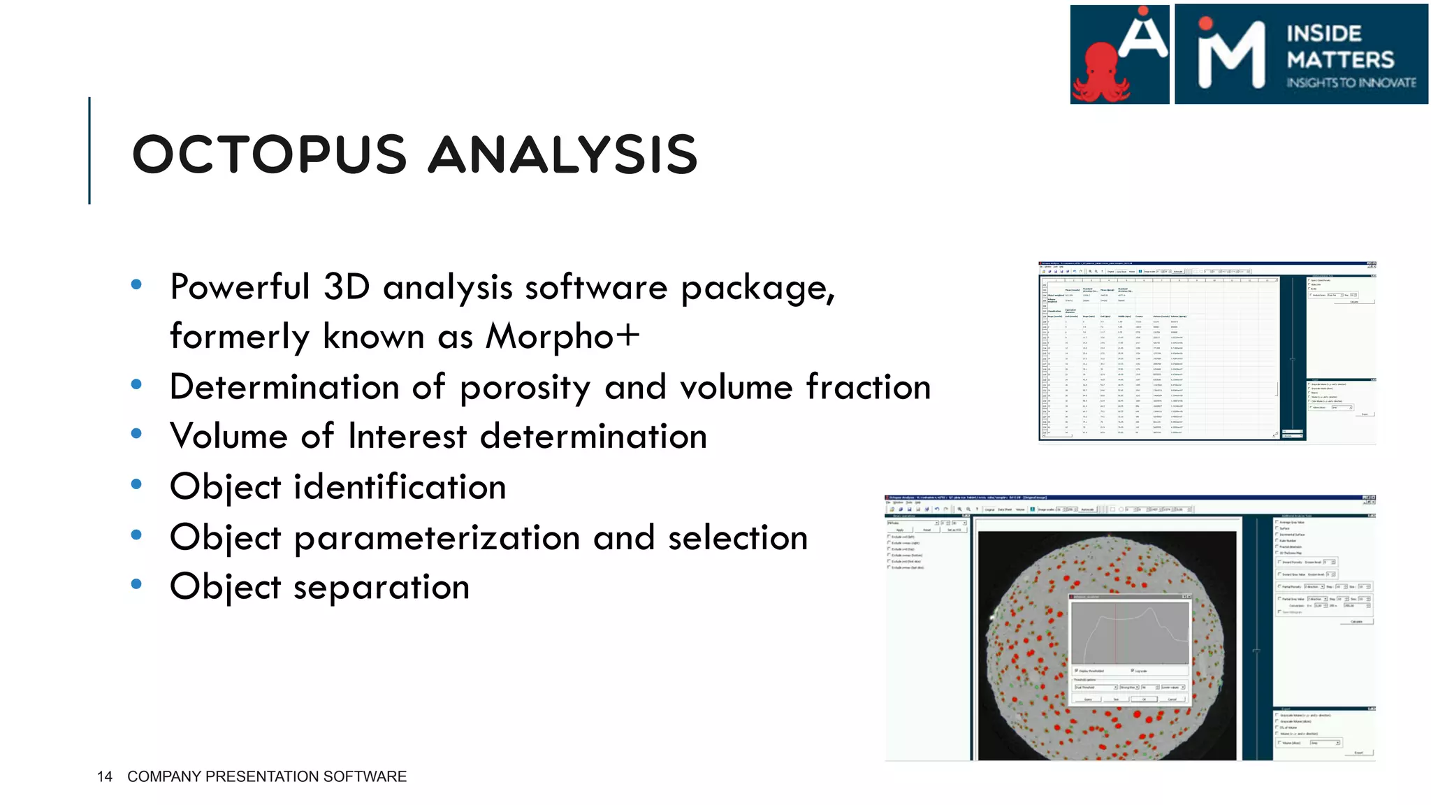OCTOPUS ANALYSIS
14 COMPANY PRESENTATION SOFTWARE
•  Powerful 3D analysis software package,
formerly known as Morpho+
•  Determination of porosity and volume fraction
•  Volume of Interest determination
•  Object identification
•  Object parameterization and selection
•  Object separation
 
