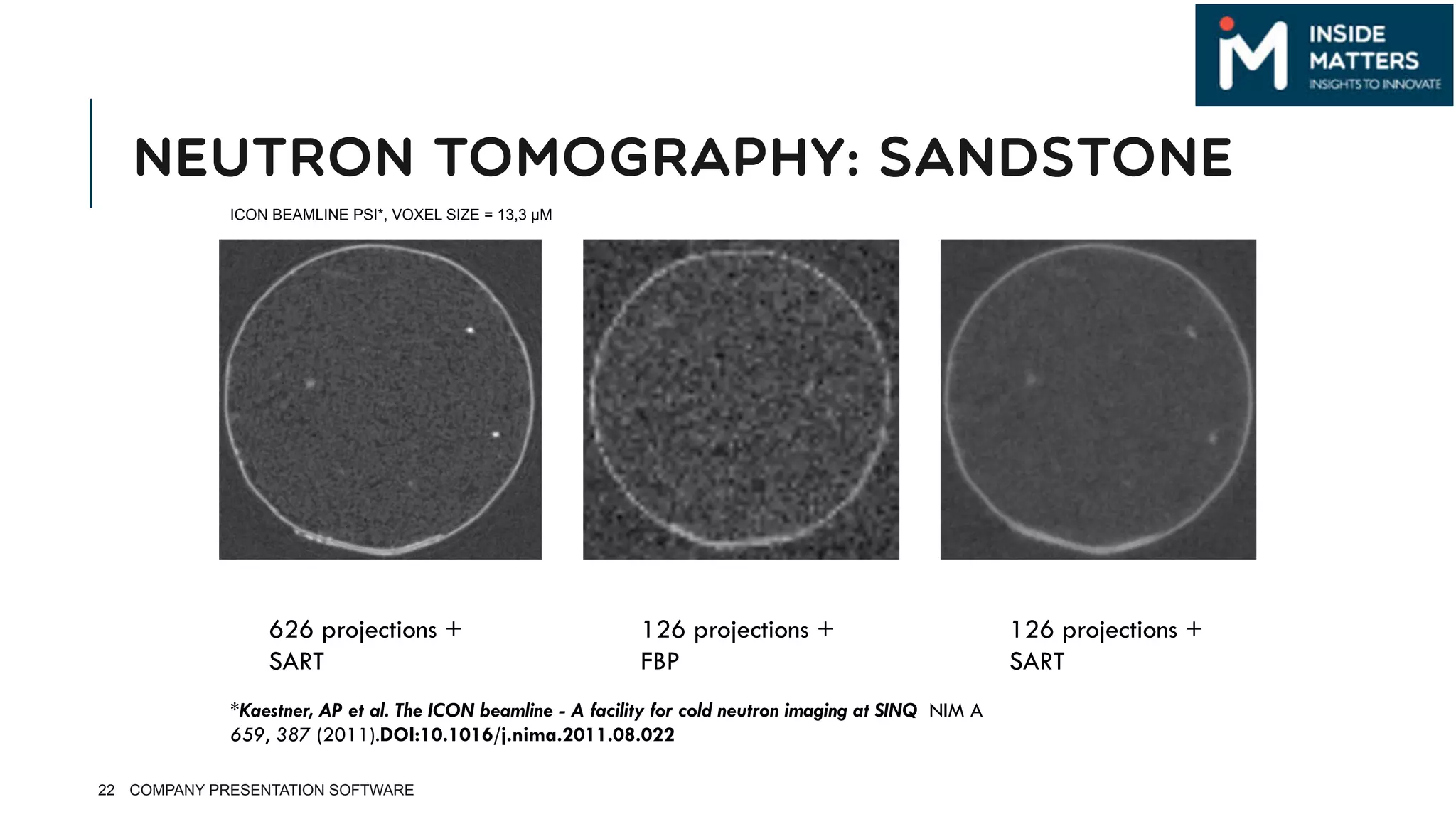 NEUTRON TOMOGRAPHY: SANDSTONE
22
ICON BEAMLINE PSI*, VOXEL SIZE = 13,3 µM
626 projections +
SART
126 projections +
FBP
126 projections +
SART
*Kaestner, AP et al. The ICON beamline - A facility for cold neutron imaging at SINQ NIM A
659, 387 (2011).DOI:10.1016/j.nima.2011.08.022 
COMPANY PRESENTATION SOFTWARE
 