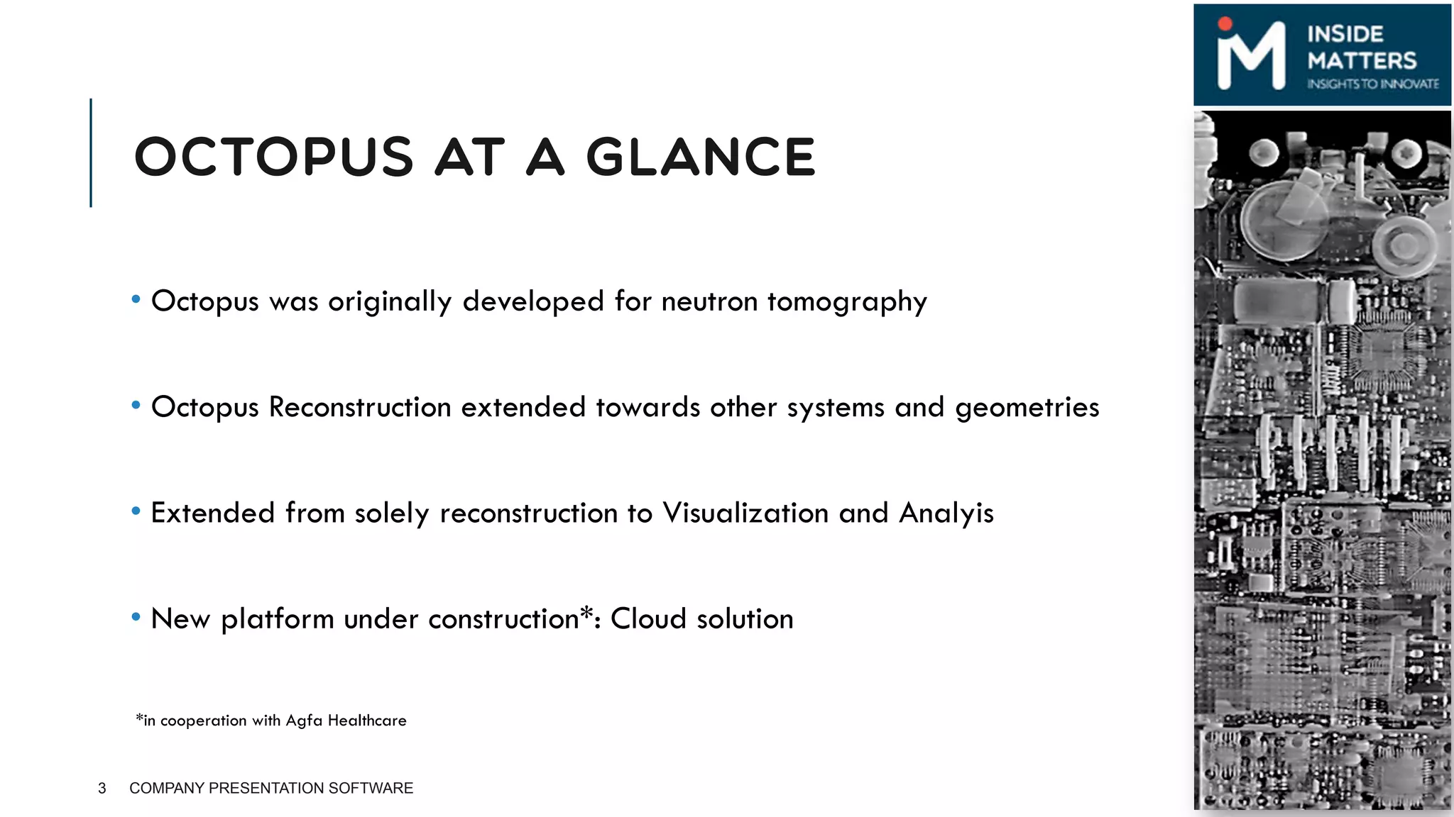 OCTOPUS AT A GLANCE
• Octopus was originally developed for neutron tomography
• Octopus Reconstruction extended towards other systems and geometries
• Extended from solely reconstruction to Visualization and Analyis
• New platform under construction*: Cloud solution
3 COMPANY PRESENTATION SOFTWARE
*in cooperation with Agfa Healthcare
 