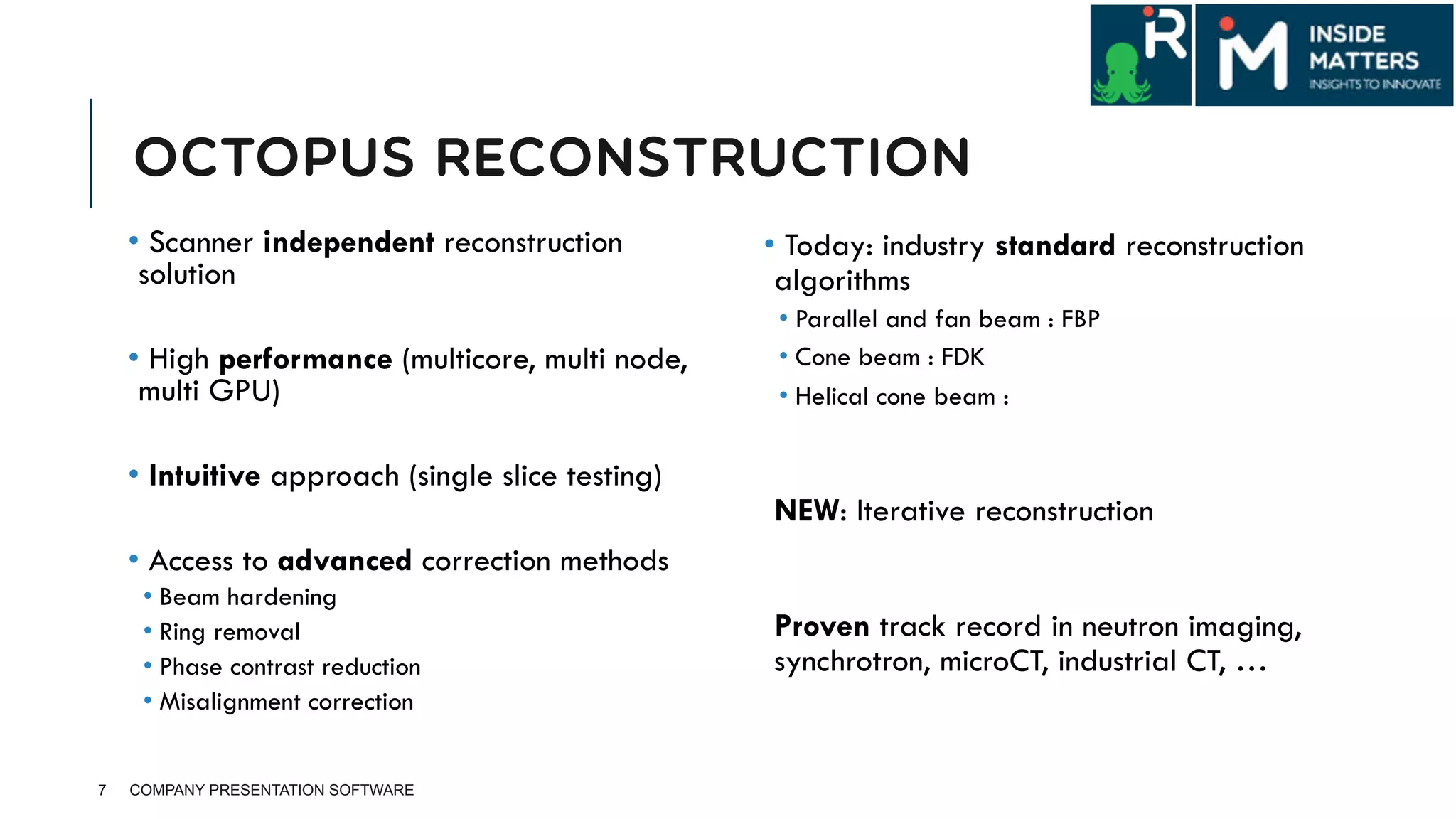 OCTOPUS RECONSTRUCTION
• Scanner independent reconstruction
solution
• High performance (multicore, multi node,
multi GPU)
• Intuitive approach (single slice testing)
• Access to advanced correction methods
• Beam hardening
• Ring removal
• Phase contrast reduction
• Misalignment correction
7 COMPANY PRESENTATION SOFTWARE
• Today: industry standard reconstruction
algorithms
• Parallel and fan beam : FBP
• Cone beam : FDK
• Helical cone beam :
 NEW: Iterative reconstruction
 Proven track record in neutron imaging,
synchrotron, microCT, industrial CT, …
 