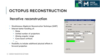 OCTOPUS RECONSTRUCTION
12 COMPANY PRESENTATION SOFTWARE
•  Simultaneous Algebraic Reconstruction Technique (SART)
•  Inherent better handling of:
•  Noise
•  Limited number of projections
•  Missing angular range
•  Cone beam artifacts
•  ....
•  Possibility to include additional physical effects in
forward projection
Iterative reconstruction
 