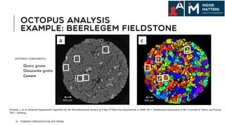 OCTOPUS ANALYSIS
EXAMPLE: BEERLEGEM FIELDSTONE
16
DIFFERENT COMPONENTS:
Quarz grains
Glauconite grains
Cement
Brabant, L., et al. Advanced Segmentation Algorithms for the Three-Dimensional Analysis of X-Ray CT Data from Geomaterials. in IAMG 2011: Mathematical Geosciences at the Crossroads of Theory and Practice.
2011. Salzburg.
COMPANY PRESENTATION SOFTWARE
 