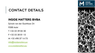 CONTACT DETAILS
Inside Matters bvba
Sylvain van der Guchtlaan 24
9300 Aalst
T +32 53 39 05 30
F +32 53 30 01 15
M +32 498 27 14 73
info@insidematters.eu
www.insidematters.eu
 