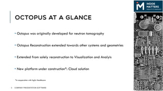 OCTOPUS AT A GLANCE
• Octopus was originally developed for neutron tomography
• Octopus Reconstruction extended towards other systems and geometries
• Extended from solely reconstruction to Visualization and Analyis
• New platform under construction*: Cloud solution
3 COMPANY PRESENTATION SOFTWARE
*in cooperation with Agfa Healthcare
 