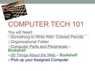COMPUTER TECH 101
You will Need:
1)Something to Write With; Colored Pencils
2)Organizational Folder
3)Computer Parts and Peripherals –
Bookshelf
4)20 Things About the Web – Bookshelf
5)Pick up your Assigned Computer

 