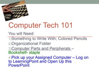 Computer Tech 101
You will Need:
1)Something to Write With; Colored Pencils
2)Organizational Folder
3)Computer Parts and Peripherals –
Bookshelf- staple
4)Pick up your Assigned Computer – Log on
to LearningPoint and Open Up this
PowerPoint

 