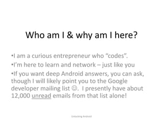 Who am I & why am I here?
•I am a curious entrepreneur who “codes”.
•I’m here to learn and network – just like you
•If you want deep Android answers, you can ask,
though I will likely point you to the Google
developer mailing list . I presently have about
12,000 unread emails from that list alone!

                     Unlocking Android
 