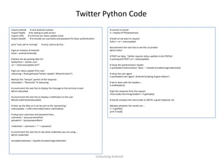 Twitter Python Code
import android   # core Android routines                                                  # connect to server
import httplib  # for talking to web servers                                              h = httplib.HTTP(twitterhost)
import urllib  # to format our status update nicely
import base64    # to encode our username and password for Basic authentication           # build url we want to request
                                                                                          fullurl = uri + statusupdate
print 'Cool, we're running!'   # sorry, had to do this...
                                                                                          #uncomment the next line to see the url printed
# get an instance of Android                                                              #print fullurl
droid = android.Android()
                                                                                          # POST our data. Twitter requires status updates to be POSTed
# where are we posting data to?                                                           h.putrequest('POST',uri + statusupdate)
twitterhost = 'twitter.com'
uri = '/statuses/update.xml?'                                                             # setup the authentication header
                                                                                          h.putheader('Authorization','Basic ' + base64.encodestring(credentials))
# get our status update from user
statusmsg = droid.getInput('Twitter Update','Whatcha Doin?')                              # setup the user agent
                                                                                          h.putheader('user-agent','Android-Scripting-Engine-Python')
#extract the "textual" portion of the response
statusdata = "%(result)s" % statusmsg                                                     # we're done with the headers....
                                                                                          h.endheaders()
# uncomment the next line to display the message to the terminal screen
#print statusdata                                                                         # get the response from the request
                                                                                          returncode,returnmsg,headers = h.getreply()
# uncomment the next line to display a notification to the user
#droid.makeToast(statusdata)                                                              # should compare the returncode to 200 for a good response, etc.

# clean up the data so it can be sent as the 'querystring'                                #display whatever the results are....
statusupdate = urllib.urlencode({'status':statusdata})                                    f = h.getfile()
                                                                                          print f.read()
# setup your username and password here...
username = 'yourusernamehere'
password = 'yourpasswordhere'

credentials = username + ":" + password

# uncomment the next line to see what credentials you are using....
#print credentials

encodedcredentials = base64.encodestring(credentials)




                                                                                  Unlocking Android
 