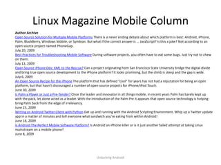 Linux Magazine Mobile Column
Author Archive
Open Source Solution for Multiple Mobile Platforms There is a never ending debate about which platform is best: Android, iPhone,
Palm, BlackBerry, Windows Mobile, or Symbian. But what if the correct answer is … JavaScript? Is this a joke? Not according to an
open source project named PhoneGap.
July 20, 2009
Best Practices for Troubleshooting Mobile Software During software projects, you often have to eat some bugs. Just try not to chew
on them.
July 13, 2009
Open Source iPhone Dev: XML to the Rescue? Can a project originating from San Francisco State University bridge the digital divide
and bring true open source development to the iPhone platform? It looks promising, but the climb is steep and the gap is wide.
July 6, 2009
An Open Source Recipe for the iPhone The platform that has defined “cool” for years has not had a reputation for being an open
platform, but that hasn’t discouraged a number of open source projects for iPhone/iPod Touch.
June 30, 2009
Is Palm a Player or Just a Pre-Tender? Once the leader and innovator in all things mobile, in recent years Palm has barely kept up
with the pack, let alone acted as a leader. With the introduction of the Palm Pre it appears that open source technology is helping
bring Palm back from the edge of irrelevancy.
June 23, 2009
Writing an Android Twitter Client with Python Get up and running with the Android Scripting Environment. Whip up a Twitter update
app in a matter of minutes and tell everyone what sandwich you’re eating from within Android!
June 16, 2009
Is Android The Perfect Mobile Software Platform? Is Android an iPhone killer or is it just another failed attempt at taking Linux
mainstream on a mobile phone?
June 8, 2009




                                                      Unlocking Android
 