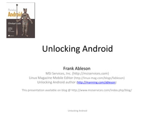 Unlocking Android
                              Frank Ableson
               MSI Services, Inc. (http://msiservices.com)
     Linux Magazine Mobile Editor (http://linux-mag.com/blogs/fableson)
          Unlocking Android author (http://manning.com/ableson)

This presentation available on blog @ http://www.msiservices.com/index.php/blog/




                                 Unlocking Android
 