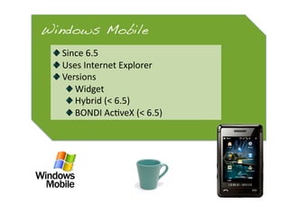 Windows Mobile!
 
   Since 6.5 
 
   Uses Internet Explorer 
 
   Versions 
      
   Widget 
      
   Hybrid (< 6.5) 
      
   BONDI Ac0veX (< 6.5) 
 