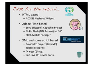Just for the record…!
  •  HTML based 
     –  ACCESS NetFront Widgets 
  •  Adobe Flash based 
     –  Sony Ericsson’s Capuchin Project 
     –  Nokia Flash (NFL Format) for S40 
     –  Flash Mobile Packager 
  •  XML and some script based 
     –  Prosciu%o Project (Java ME) 
     –  Yahoo! Blueprint 
     –  Orange Djinngo 
     –  Sun Java On Device Portal 
 